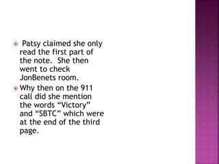  Patsy claimed she only
read the first part of
the note. She then
went to check
JonBenets room.
 Why then on the 911
call did she mention
the words “Victory”
and “SBTC” which were
at the end of the third
page.
 