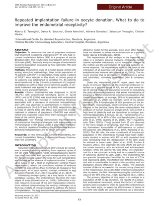 A
ccepted
M
anuscript
Original Article
Repeated implantation failure in oocyte donation. What to do to
improve the endometrial receptivity?
Alberto E. Tersoglio1
, Dante R. Salatino1
, Gisela Reinchisi1
, Adriana Gonzalez2
, Sebastian Tersoglio1
, Cristian
Marlia1
1
International Center for Assisted Reproduction, Mendoza, Argentina
2
Medical Director Immunology Laboratory, Central Hospital, Mendoza, Argentina
ABSTRACT
Objective: To determine the role of polyvalent endome-
trial treatment in patients undergoing IVF-ET who had re-
current implantation failure (RIF) in a program of oocyte
donation (OD). The results were expressed in terms of live
birth rate (LBR). Secondly analyze changes of endometrial
leukocyte population evaluated by flow cytometer (FC) and
histopathology.
Methods: Prospective study of a model-based control with
analog abductive methodology. Over initial population of
75 patients with RIF in ovodonation, thirty cycles / patient
of IVF/ET were selected in this study. A control group of
12 patients was established to variables FC. All patients
were transferred to day 5-6 with a maximum of 2 expand-
ed blastocysts with at least one of optimum quality. A ver-
satile treatment was applied in all cases with both assess-
ments in pre and postreatment.
Results: Chronic endometritis was diagnosed in 14/30
(46.7%) with endometrial identifying germs in 12/30
(40%) and 6/30 (20%) was associated with endometrial
thinning. A significant increase in endometrial thickness
associated with a decrease in abnormal histopathology
and Li/PC was observed at postreatment in relation with
a pretreatment (P=0.047 and P=0.002) respectively. An
increase of uterine killer cells (Nku) was observed in post-
reatment in absence of pregnancy. CD4/CD3 was estab-
lished with prognostic value when their values are close to
those of the control group.
Conclusion: Our findings demonstrate the reversibility
of endometrial histological changes, both sonographics as
immunological in RIF group under a polyvalent therapeu-
tic; which is capable of modifying the immunology and en-
dometrial histopathology and to obtain live birth.
Keywords: In vitro fertilization, Chronic Endometritis, Re-
current Implantation Failure, Endometrial Biopsy, Endome-
trial Flow Cytometry.
INTRODUCTION
Recurrent Implantation Failure (RIF) should be consid-
ered a nosological entity resulting from repeated cycles of
IVF (In Vitro Fertilization) / ICSI (Intracytoplasmic Sperm
Injection) that failed with optimal embryo quality in trans-
fer. Recent reports support the need for such consideration
and defined as the absence of implantation after 2 consec-
utive cycles in IVF / ICSI or cryotransfer (embryo frozen
replacement), where the cumulative number of embryos
transferred was not less than 4 embryos at cleavage or two
blastocysts, all of good quality; concept extended to egg
donation (Polanski et al., 2014; Coughlan et al., 2014).
Dismissing embryo quality as a key factor in the im-
plantatory success, the endometrium becomes the main
object of study (Strowitzki et al., 2006). Difficulties in hu-
man research, to access of the peri-implantation endome-
trium without compromising the nesting challenges us to
find new models of clinical research to address the failure
of implantation. The egg donation has been proposed as an
attractive model for this purpose, even when other factors
have not allowed to isolate the endometrium as a primary
factor (Zenke & Chetkowski, 2004).
The implantation of the embryo in the maternal de-
cidua is a complex process involving embryonic events,
uterine epithelial maturation, cyclic hormonal changes in
the mother and the participation of local and systemic im-
mune response. The implantatory niche is the result of the
interaction of at least four cell groups: stromal, epithelial,
endothelial and immune cells (Navot et al., 1991). The im-
mune process that is developed in implantation is active
and controlled; ultimately modulated (Mor & Cardenas,
2010).
Given the importance that in recent years had the
study of immune reactions at the maternal-embryonic in-
terface as a possible cause of RIF, we will give some de-
tail of uterine leukocyte population involved in modulating
the state of immune tolerance that allows maintenance of
pregnancy. Of the endometrial lymphocyte population that
comes to represent, on average, 10% of its population cell
(Bryceson et al., 2006) we highlight some of its cellular
elements. The B-lymphocytes of little presence on the en-
dometrium, macrophages, which comprise 20% of all leu-
kocytes in the decidua, being the main subpopulation the
producer of human leucocyte antigen (HLA) who exhibit a
high level of plasticity and are considered as antigen pre-
senting (Nagamatsu & Schust, 2010). T lymphocytes (TL),
representing 30 to 45% of the total lymphocytes (Lacha-
pelle et al., 1996; Quenby et al., 2009). The T regulatory
cells CD4+ CD25+ (Treg) derived from LT are observed
in the early stages of pregnancy, and they are consider-
ing themselves accountable of self-tolerance to protect
the paternal cells (Mjösberg et al., 2007; Mjösberg et al.,
2010). The NK cells, the main constituent of lymphocytic
population in the endometrial mucosa have been exten-
sively studied in women with RIF or with repeated fetal
loss; concluding that the deregulation of NK cells could
be relevant in these cases. (Beer et al., 1996; Coulam &
Roussev, 2003). The plasmatic NK cells (NKP) are part of
the innate immunity, with an antiviral and antineoplastic
function; while the uterine NK cells (NKu) are character-
ized by a low cytotoxic activity and be a powerful source
of cytokines (Bulmer & Lash, 2005). The endometrial NK
are granular lymphocytes identified by the loss of CD3+
and expressing CD56, manifested with different densities,
and with a considerable increase in the secretory and im-
plantation phases (Manaster et al., 2008). The absolute
number of NKu is increased in the late secretory phase and
in the implantation, but as the total lymphocyte population
also increases, the NKu ratio remains roughly constant at a
value of 30-45% (Ho et al., 1996; Lachapelle et al., 1996).
The primary objective of this paper is to analyze in a
population of RIF in egg donation, the results of a polyva-
lent endometrial treatment, where the factors of hetero-
geneity were excluded in order to isolate the endometrium
as the main actor, to assess its effectiveness in terms of
live birth rate (LBR) per cycle transferred. As a secondary
JBRA Assisted Reproduction 2015;19(2):X-X
doi: 10.5935/1518-0557.2015...
XX
Received January 26, 2015
Accepted March 31, 2015
 
