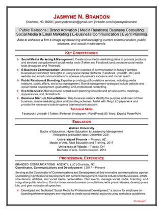 Continued…
JASMYNE N. BRANDON
Charlotte, NC 28208 | jasmynebrandon@gmail.com | linkedin.com/in/jasmynebrandon
Public Relations | Brand Activation | Media Relations| Business Consulting
Social Media & Email Marketing | E-Business Communication | Event Planning
Able to enhance a firm’s image by observing and leveraging current communication, public
relations, and social media trends.
KEY COMPETENCIES
 Social Media Marketing & Management: Create social media marketing plans to promote products
and services using dominant social media tools (Twitter and Facebook) and precision social media
tools (Instagram and Pinterest).
 E-Business Communication: Understand the nuances of communication in today’s complex
business environment. Strengths in using social media platforms (Facebook, LinkedIn, etc.) and
website and email communications to increase a business’s exposure and market reach.
 Public Relations & Branding: Expertise providing public relations services, including media
relations, public affairs, and crisis management. Brand management strategies include website and
social media development, goal setting, and professional networking.
 Event Services: Able to provide overall event planning for public and private events, meetings,
appearances, and photoshoots.
 Business Start-Up Consultations: Help business owners identify the purpose and vision of their
business, create marketing plans and branding schemes. Assist with filing LLC paperwork and
provide the necessary tools to open a business bank account.
Technical Skills
Facebook | LinkedIn | Twitter | Pinterest | Instagram | WordPress| MS Word, Excel & PowerPoint
EDUCATION
Walden University
Doctor of Education, Higher Education & Leadership Management
Anticipated graduation date: December 2021
University of Phoenix – Phoenix, AZ
Master of Arts, Adult Education and Training, 2017
University of Toledo – Toledo, OH
Bachelor of Arts, Communication, 2015
PROFESSIONAL EXPERIENCE
BRANDED COMMUNICATIONS AGENCY, LLC | Charlotte, NC
Coordinator, Communications and Development | 2017 – Present
Serving as the Coordinator of Communications and Development at this innovative communications agency
specializing in professionaldevelopment and contentmanagement. Clients include small businesses, artists,
entertainers, athletes, and social media personalities. Plan events, manage social media, branding, and
integrative public relations. Conduct one-on-one businessconsultations,write pressreleases,develop press
kits, and give motivational speeches.
 Developed and facilitated "Social Media for Professional Development," a course for employee on-
boarding where employees are required to create social media accounts using workplace guidelines.
 