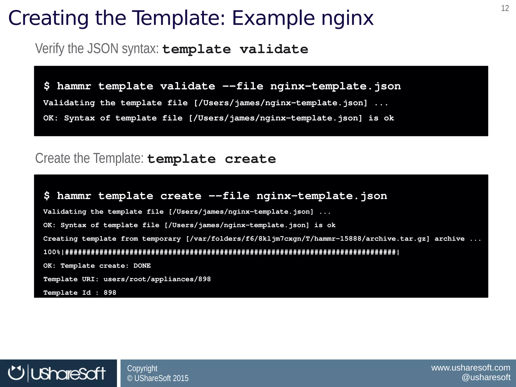 Copyright
© UShareSoft 2015
Copyright
© UShareSoft 2015
www.usharesoft.com
@usharesoft
www.usharesoft.com
@usharesoft
1212
Creating the Template: Example nginx
Verify the JSON syntax: template validateVerify the JSON syntax: template validate
$ hammr template validate ­­file nginx­template.json
Validating the template file [/Users/james/nginx­template.json] ...
OK: Syntax of template file [/Users/james/nginx­template.json] is ok
$ hammr template validate ­­file nginx­template.json
Validating the template file [/Users/james/nginx­template.json] ...
OK: Syntax of template file [/Users/james/nginx­template.json] is ok
Create the Template: template createCreate the Template: template create
$ hammr template create ­­file nginx­template.json
Validating the template file [/Users/james/nginx­template.json] ...
OK: Syntax of template file [/Users/james/nginx­template.json] is ok
Creating template from temporary [/var/folders/f6/8kljm7cxgn/T/hammr­15888/archive.tar.gz] archive ...
100%|#############################################################################|
OK: Template create: DONE
Template URI: users/root/appliances/898
Template Id : 898
$ hammr template create ­­file nginx­template.json
Validating the template file [/Users/james/nginx­template.json] ...
OK: Syntax of template file [/Users/james/nginx­template.json] is ok
Creating template from temporary [/var/folders/f6/8kljm7cxgn/T/hammr­15888/archive.tar.gz] archive ...
100%|#############################################################################|
OK: Template create: DONE
Template URI: users/root/appliances/898
Template Id : 898
 