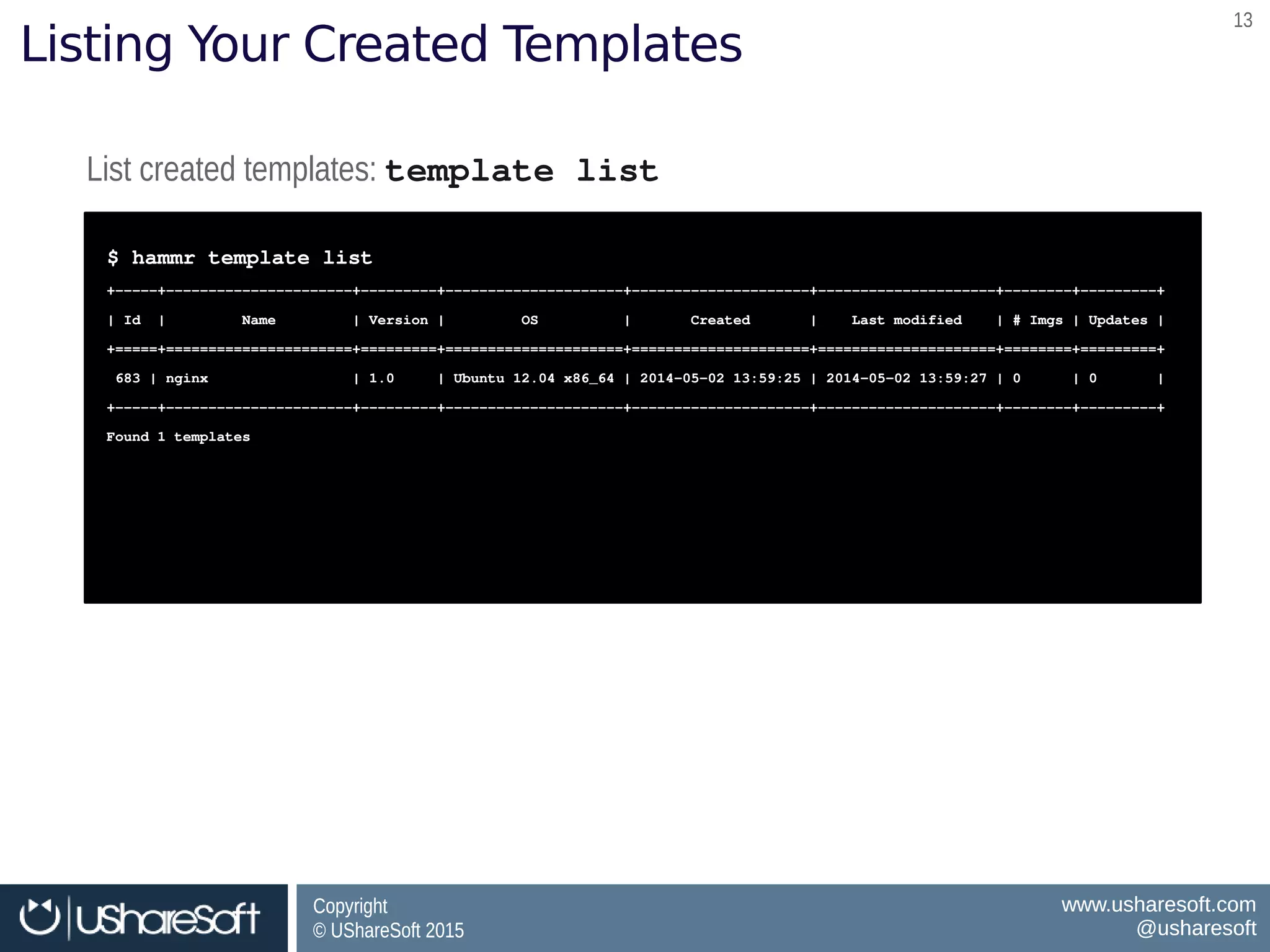 Copyright
© UShareSoft 2015
Copyright
© UShareSoft 2015
www.usharesoft.com
@usharesoft
www.usharesoft.com
@usharesoft
1313
Listing Your Created Templates
List created templates: template listList created templates: template list
$ hammr template list
+­­­­­+­­­­­­­­­­­­­­­­­­­­­­+­­­­­­­­­+­­­­­­­­­­­­­­­­­­­­­+­­­­­­­­­­­­­­­­­­­­­+­­­­­­­­­­­­­­­­­­­­­+­­­­­­­­+­­­­­­­­­+
| Id  |         Name         | Version |         OS          |       Created       |    Last modified    | # Imgs | Updates |
+=====+======================+=========+=====================+=====================+=====================+========+=========+
 683 | nginx                 | 1.0     | Ubuntu 12.04 x86_64 | 2014­05­02 13:59:25 | 2014­05­02 13:59:27 | 0      | 0       | 
+­­­­­+­­­­­­­­­­­­­­­­­­­­­­+­­­­­­­­­+­­­­­­­­­­­­­­­­­­­­­+­­­­­­­­­­­­­­­­­­­­­+­­­­­­­­­­­­­­­­­­­­­+­­­­­­­­+­­­­­­­­­+
Found 1 templates
$ hammr template list
+­­­­­+­­­­­­­­­­­­­­­­­­­­­­+­­­­­­­­­+­­­­­­­­­­­­­­­­­­­­­+­­­­­­­­­­­­­­­­­­­­­+­­­­­­­­­­­­­­­­­­­­­+­­­­­­­­+­­­­­­­­­+
| Id  |         Name         | Version |         OS          |       Created       |    Last modified    | # Imgs | Updates |
+=====+======================+=========+=====================+=====================+=====================+========+=========+
 683 | nginx                 | 1.0     | Ubuntu 12.04 x86_64 | 2014­05­02 13:59:25 | 2014­05­02 13:59:27 | 0      | 0       | 
+­­­­­+­­­­­­­­­­­­­­­­­­­­­­+­­­­­­­­­+­­­­­­­­­­­­­­­­­­­­­+­­­­­­­­­­­­­­­­­­­­­+­­­­­­­­­­­­­­­­­­­­­+­­­­­­­­+­­­­­­­­­+
Found 1 templates
 