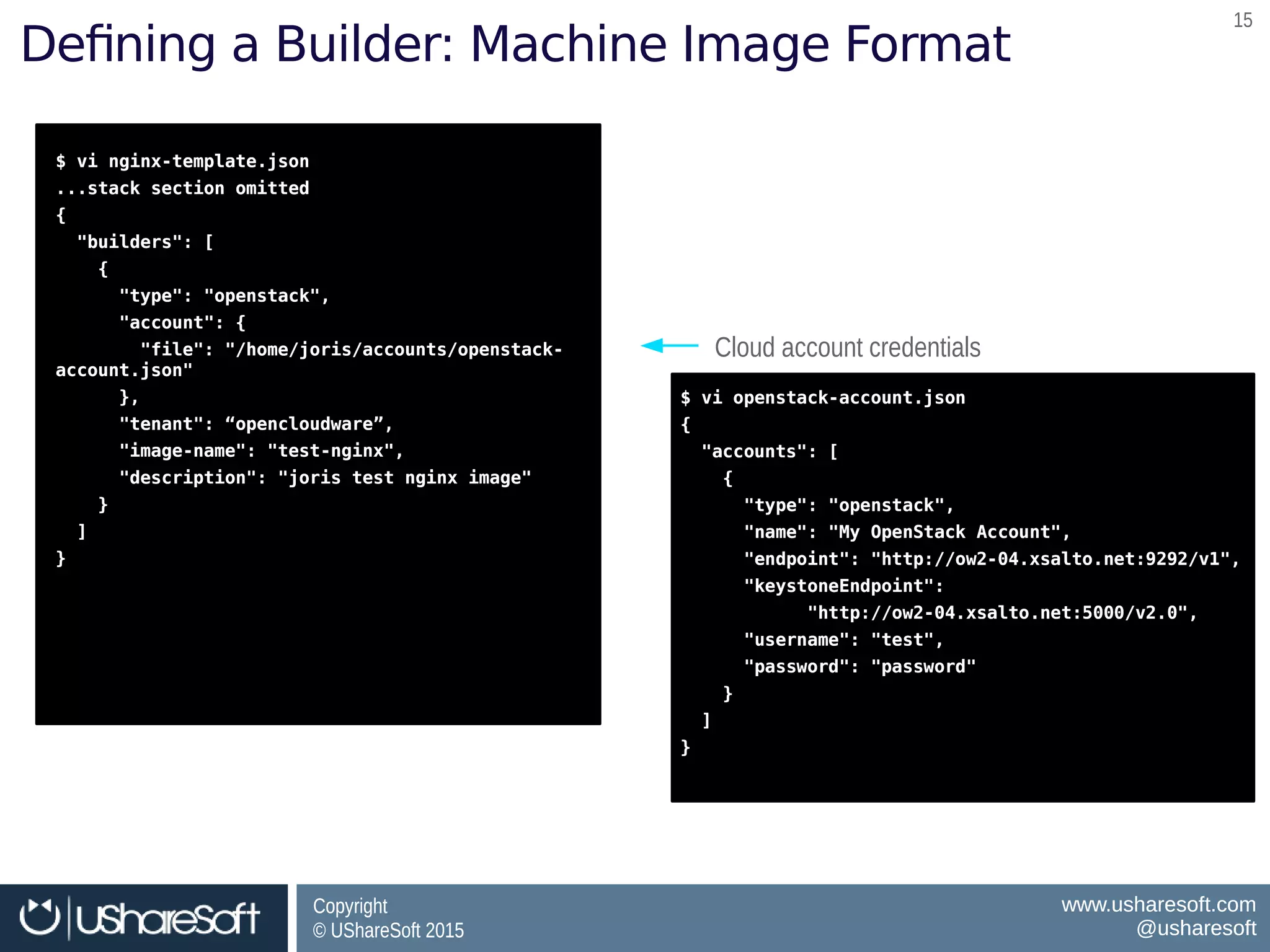 Copyright
© UShareSoft 2015
Copyright
© UShareSoft 2015
www.usharesoft.com
@usharesoft
www.usharesoft.com
@usharesoft
1515
Defining a Builder: Machine Image Format
$ vi nginx-template.json
...stack section omitted
{
"builders": [
{
"type": "openstack",
"account": {
"file": "/home/joris/accounts/openstack-
account.json"
},
"tenant": “opencloudware”,
"image-name": "test-nginx",
"description": "joris test nginx image"
}
]
}
$ vi nginx-template.json
...stack section omitted
{
"builders": [
{
"type": "openstack",
"account": {
"file": "/home/joris/accounts/openstack-
account.json"
},
"tenant": “opencloudware”,
"image-name": "test-nginx",
"description": "joris test nginx image"
}
]
}
Cloud account credentialsCloud account credentials
$ vi openstack-account.json
{
"accounts": [
{
"type": "openstack",
"name": "My OpenStack Account",
"endpoint": "http://ow2-04.xsalto.net:9292/v1",
"keystoneEndpoint":
"http://ow2-04.xsalto.net:5000/v2.0",
"username": "test",
"password": "password"
}
]
}
$ vi openstack-account.json
{
"accounts": [
{
"type": "openstack",
"name": "My OpenStack Account",
"endpoint": "http://ow2-04.xsalto.net:9292/v1",
"keystoneEndpoint":
"http://ow2-04.xsalto.net:5000/v2.0",
"username": "test",
"password": "password"
}
]
}
 