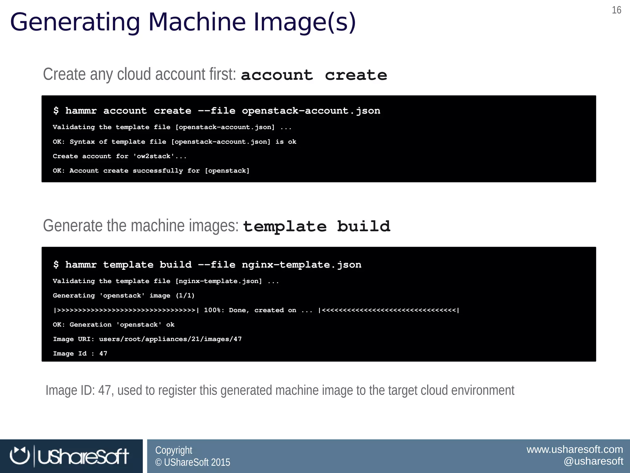 Copyright
© UShareSoft 2015
Copyright
© UShareSoft 2015
www.usharesoft.com
@usharesoft
www.usharesoft.com
@usharesoft
1616
Generating Machine Image(s)
Create any cloud account first: account createCreate any cloud account first: account create
$ hammr account create ­­file openstack­account.json
Validating the template file [openstack­account.json] ...
OK: Syntax of template file [openstack­account.json] is ok
Create account for 'ow2stack'...
OK: Account create successfully for [openstack]
$ hammr account create ­­file openstack­account.json
Validating the template file [openstack­account.json] ...
OK: Syntax of template file [openstack­account.json] is ok
Create account for 'ow2stack'...
OK: Account create successfully for [openstack]
Generate the machine images: template buildGenerate the machine images: template build
$ hammr template build ­­file nginx­template.json
Validating the template file [nginx­template.json] ...
Generating 'openstack' image (1/1)
|>>>>>>>>>>>>>>>>>>>>>>>>>>>>>>>>>| 100%: Done, created on ... |<<<<<<<<<<<<<<<<<<<<<<<<<<<<<<<<|
OK: Generation 'openstack' ok
Image URI: users/root/appliances/21/images/47
Image Id : 47
$ hammr template build ­­file nginx­template.json
Validating the template file [nginx­template.json] ...
Generating 'openstack' image (1/1)
|>>>>>>>>>>>>>>>>>>>>>>>>>>>>>>>>>| 100%: Done, created on ... |<<<<<<<<<<<<<<<<<<<<<<<<<<<<<<<<|
OK: Generation 'openstack' ok
Image URI: users/root/appliances/21/images/47
Image Id : 47
Image ID: 47, used to register this generated machine image to the target cloud environmentImage ID: 47, used to register this generated machine image to the target cloud environment
 