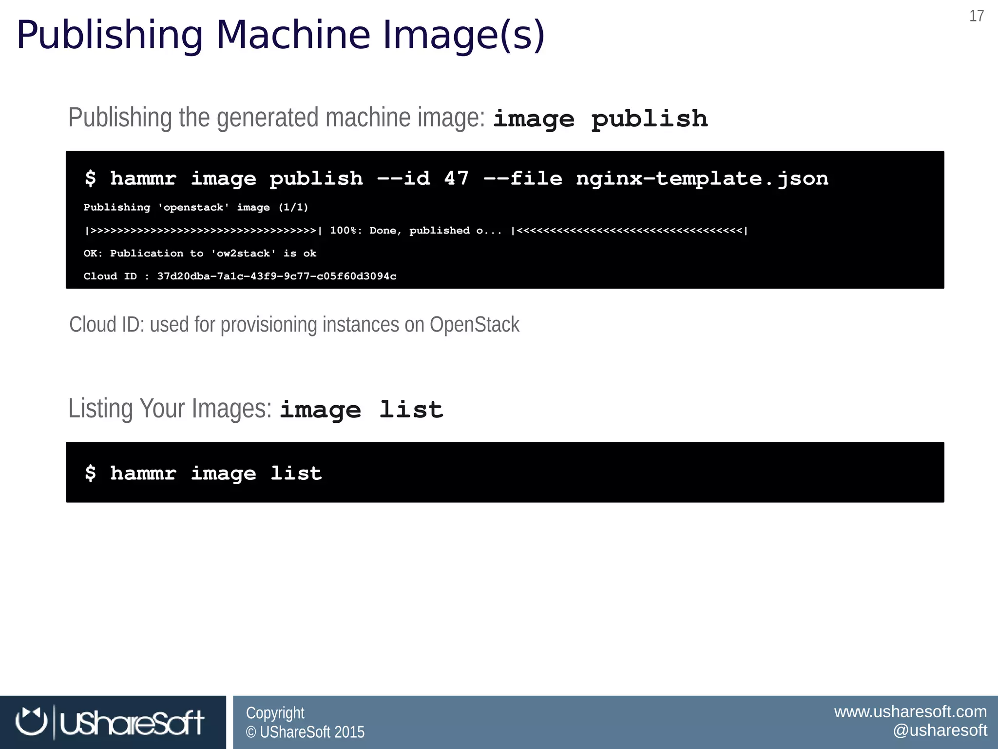 Copyright
© UShareSoft 2015
Copyright
© UShareSoft 2015
www.usharesoft.com
@usharesoft
www.usharesoft.com
@usharesoft
1717
Publishing Machine Image(s)
Publishing the generated machine image: image publishPublishing the generated machine image: image publish
$ hammr image publish ­­id 47 ­­file nginx­template.json
Publishing 'openstack' image (1/1)
|>>>>>>>>>>>>>>>>>>>>>>>>>>>>>>>>>>| 100%: Done, published o... |<<<<<<<<<<<<<<<<<<<<<<<<<<<<<<<<<<|
OK: Publication to 'ow2stack' is ok
Cloud ID : 37d20dba­7a1c­43f9­9c77­c05f60d3094c
$ hammr image publish ­­id 47 ­­file nginx­template.json
Publishing 'openstack' image (1/1)
|>>>>>>>>>>>>>>>>>>>>>>>>>>>>>>>>>>| 100%: Done, published o... |<<<<<<<<<<<<<<<<<<<<<<<<<<<<<<<<<<|
OK: Publication to 'ow2stack' is ok
Cloud ID : 37d20dba­7a1c­43f9­9c77­c05f60d3094c
Listing Your Images: image list Listing Your Images: image list 
$ hammr image list$ hammr image list
Cloud ID: used for provisioning instances on OpenStackCloud ID: used for provisioning instances on OpenStack
 