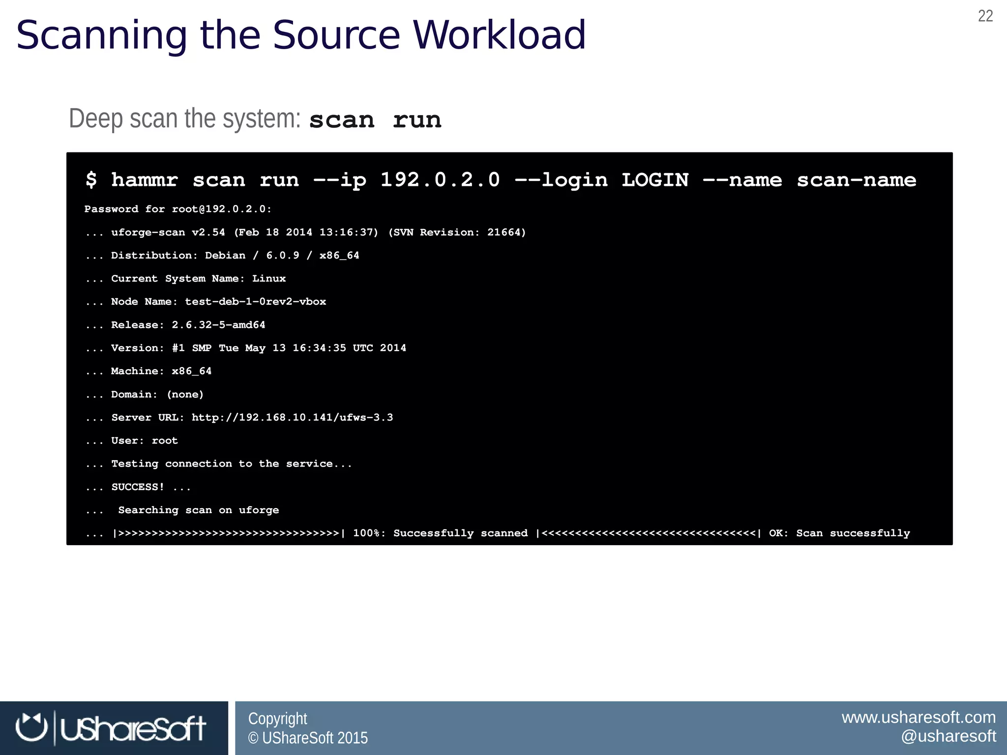 Copyright
© UShareSoft 2015
Copyright
© UShareSoft 2015
www.usharesoft.com
@usharesoft
www.usharesoft.com
@usharesoft
2222
Scanning the Source Workload
Deep scan the system: scan run Deep scan the system: scan run 
$ hammr scan run ­­ip 192.0.2.0 ­­login LOGIN ­­name scan­name 
Password for root@192.0.2.0:  
... uforge­scan v2.54 (Feb 18 2014 13:16:37) (SVN Revision: 21664) 
... Distribution: Debian / 6.0.9 / x86_64 
... Current System Name: Linux 
... Node Name: test­deb­1­0rev2­vbox 
... Release: 2.6.32­5­amd64 
... Version: #1 SMP Tue May 13 16:34:35 UTC 2014 
... Machine: x86_64 
... Domain: (none) 
... Server URL: http://192.168.10.141/ufws­3.3 
... User: root 
... Testing connection to the service... 
... SUCCESS! ...  
...  Searching scan on uforge 
... |>>>>>>>>>>>>>>>>>>>>>>>>>>>>>>>>>| 100%: Successfully scanned |<<<<<<<<<<<<<<<<<<<<<<<<<<<<<<<<| OK: Scan successfully
$ hammr scan run ­­ip 192.0.2.0 ­­login LOGIN ­­name scan­name 
Password for root@192.0.2.0:  
... uforge­scan v2.54 (Feb 18 2014 13:16:37) (SVN Revision: 21664) 
... Distribution: Debian / 6.0.9 / x86_64 
... Current System Name: Linux 
... Node Name: test­deb­1­0rev2­vbox 
... Release: 2.6.32­5­amd64 
... Version: #1 SMP Tue May 13 16:34:35 UTC 2014 
... Machine: x86_64 
... Domain: (none) 
... Server URL: http://192.168.10.141/ufws­3.3 
... User: root 
... Testing connection to the service... 
... SUCCESS! ...  
...  Searching scan on uforge 
... |>>>>>>>>>>>>>>>>>>>>>>>>>>>>>>>>>| 100%: Successfully scanned |<<<<<<<<<<<<<<<<<<<<<<<<<<<<<<<<| OK: Scan successfully
 