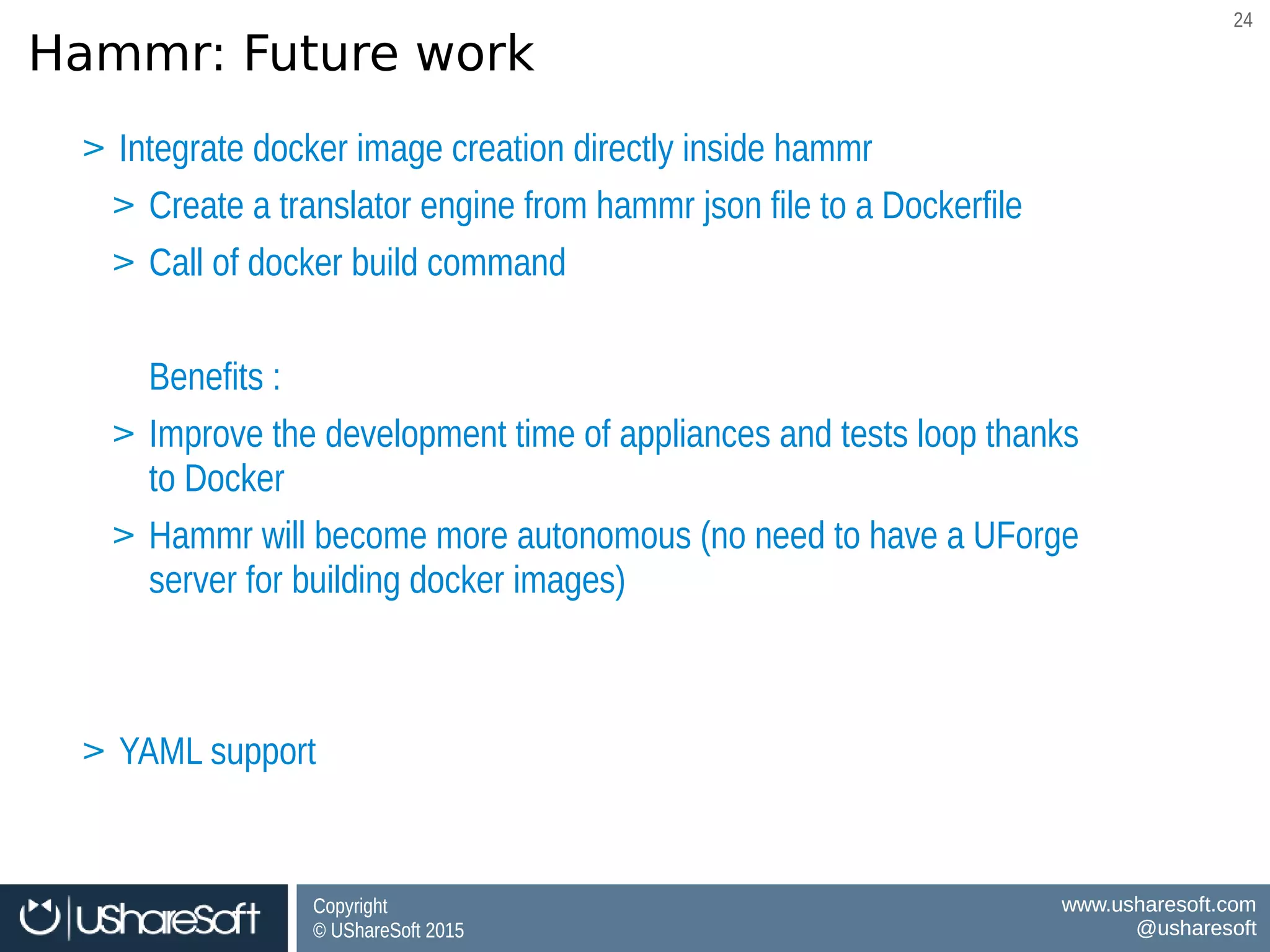 Copyright
© UShareSoft 2015
Copyright
© UShareSoft 2015
www.usharesoft.com
@usharesoft
www.usharesoft.com
@usharesoft
2424
Hammr: Future work
BenefitsBenefits
Software governance for Docker Images
Consistency between VM ↔ Docker Images
Software governance for Docker Images
Consistency between VM ↔ Docker Images
> Integrate docker image creation directly inside hammr
> Create a translator engine from hammr json file to a Dockerfile
> Call of docker build command
Benefits :
> Improve the development time of appliances and tests loop thanks
to Docker
> Hammr will become more autonomous (no need to have a UForge
server for building docker images)
> YAML support
> Integrate docker image creation directly inside hammr
> Create a translator engine from hammr json file to a Dockerfile
> Call of docker build command
Benefits :
> Improve the development time of appliances and tests loop thanks
to Docker
> Hammr will become more autonomous (no need to have a UForge
server for building docker images)
> YAML support
 