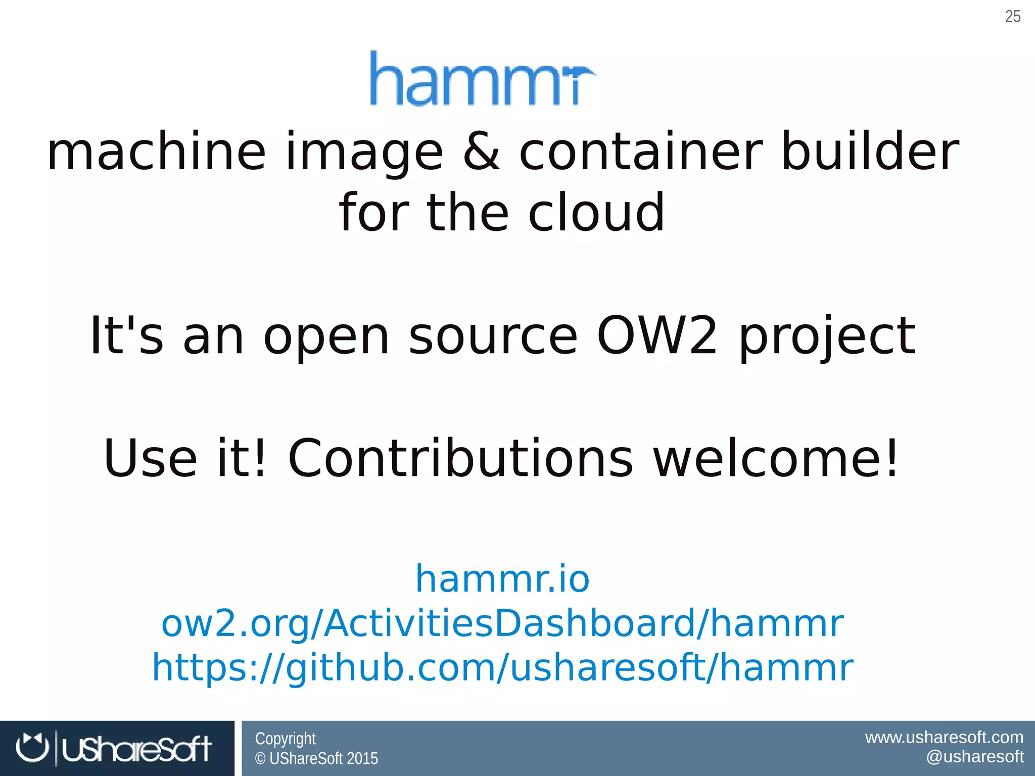 Copyright
© UShareSoft 2015
Copyright
© UShareSoft 2015
www.usharesoft.com
@usharesoft
www.usharesoft.com
@usharesoft
2525
machine image & container builder
for the cloud
It's an open source OW2 project
Use it! Contributions welcome!
hammr.io
ow2.org/ActivitiesDashboard/hammr
https://github.com/usharesoft/hammr
 