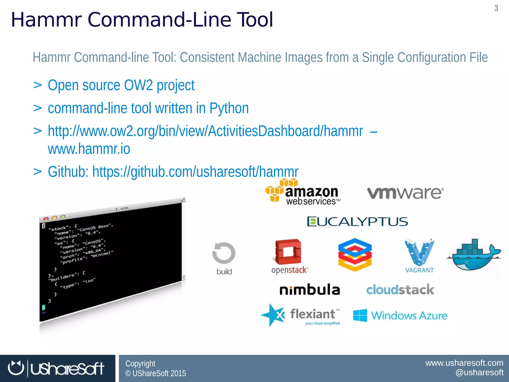 Copyright
© UShareSoft 2015
Copyright
© UShareSoft 2015
www.usharesoft.com
@usharesoft
www.usharesoft.com
@usharesoft
33
Hammr Command-Line Tool
Hammr Command-line Tool: Consistent Machine Images from a Single Configuration FileHammr Command-line Tool: Consistent Machine Images from a Single Configuration File
> Open source OW2 project
> command-line tool written in Python
> http://www.ow2.org/bin/view/ActivitiesDashboard/hammr –
www.hammr.io
> Github: https://github.com/usharesoft/hammr
> Open source OW2 project
> command-line tool written in Python
> http://www.ow2.org/bin/view/ActivitiesDashboard/hammr –
www.hammr.io
> Github: https://github.com/usharesoft/hammr
 