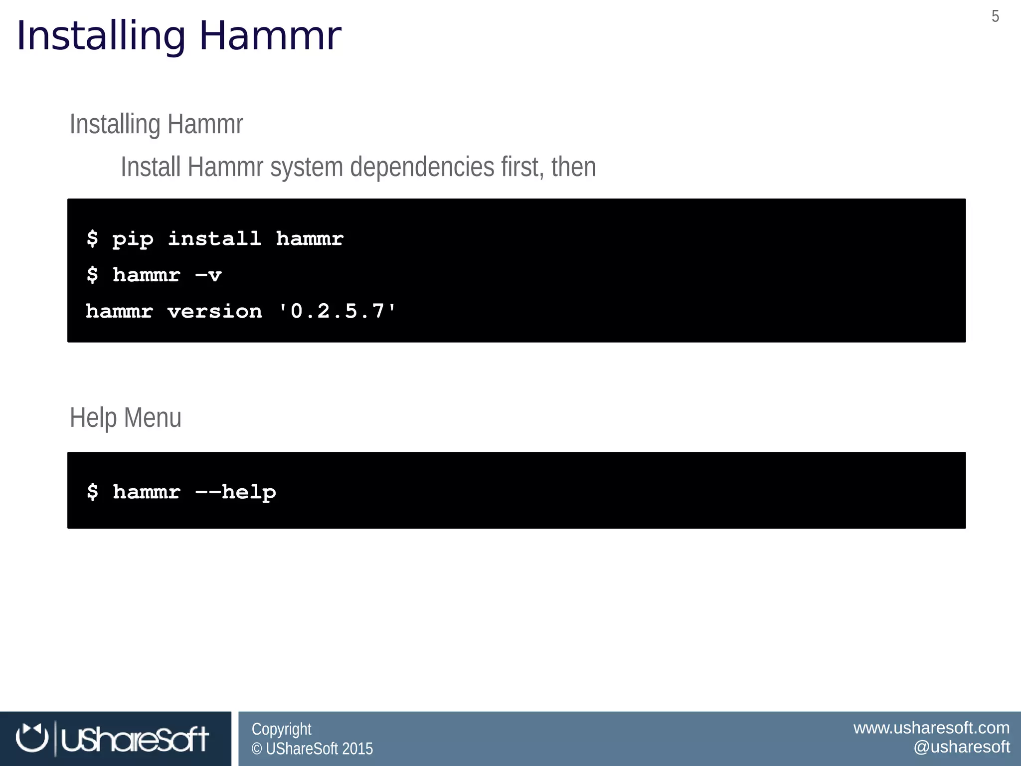 Copyright
© UShareSoft 2015
Copyright
© UShareSoft 2015
www.usharesoft.com
@usharesoft
www.usharesoft.com
@usharesoft
55
Installing Hammr
Installing Hammr
Install Hammr system dependencies first, then
Installing Hammr
Install Hammr system dependencies first, then
$ pip install hammr
$ hammr –v
hammr version '0.2.5.7'
$ pip install hammr
$ hammr –v
hammr version '0.2.5.7'
Help MenuHelp Menu
$ hammr ­­help$ hammr ­­help
 