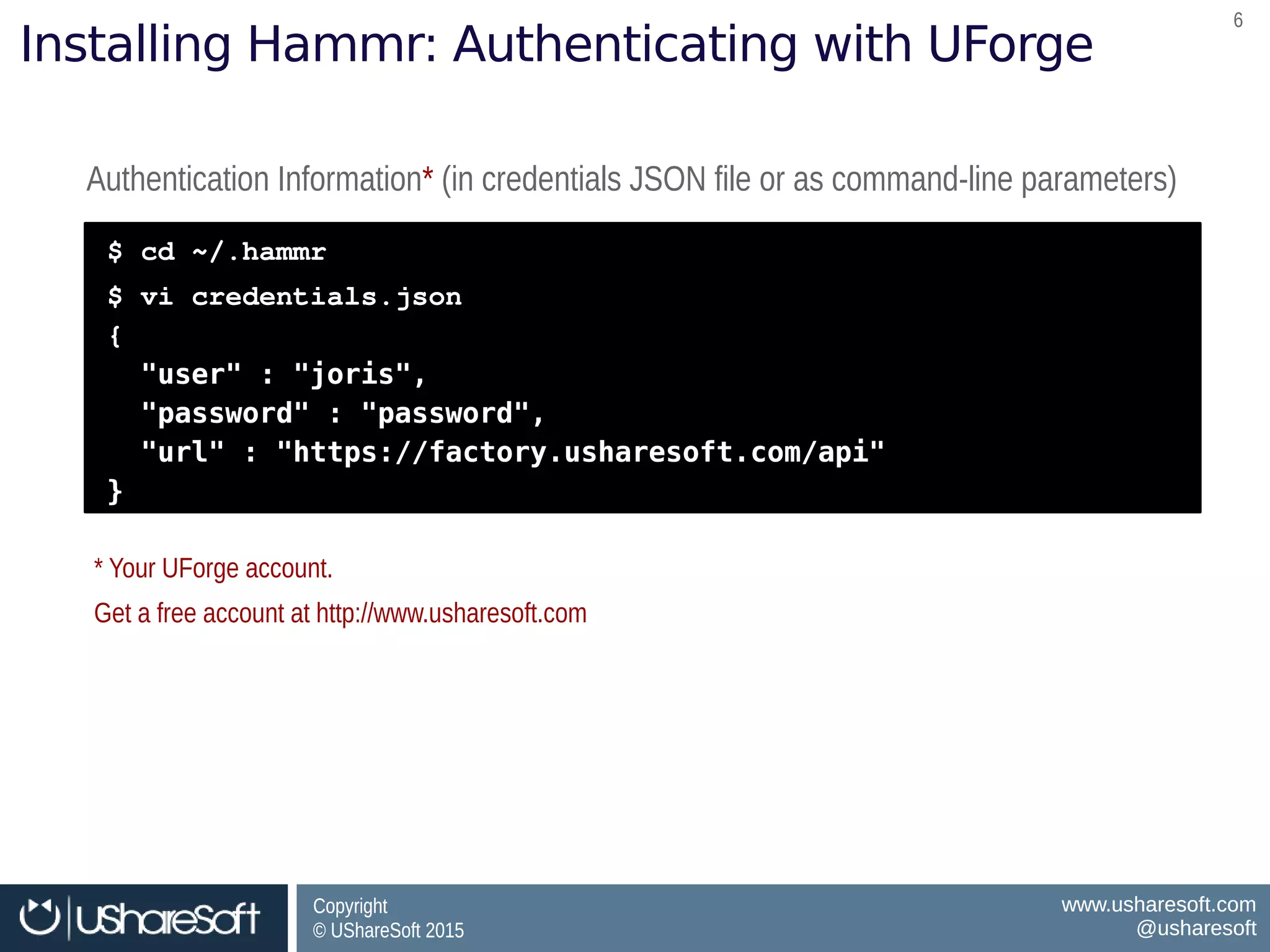Copyright
© UShareSoft 2015
Copyright
© UShareSoft 2015
www.usharesoft.com
@usharesoft
www.usharesoft.com
@usharesoft
66
Installing Hammr: Authenticating with UForge
Authentication Information* (in credentials JSON file or as command-line parameters)Authentication Information* (in credentials JSON file or as command-line parameters)
$ cd ~/.hammr
$ vi credentials.json
{
"user" : "joris",
"password" : "password",
"url" : "https://factory.usharesoft.com/api"
}
$ cd ~/.hammr
$ vi credentials.json
{
"user" : "joris",
"password" : "password",
"url" : "https://factory.usharesoft.com/api"
}
* Your UForge account.
Get a free account at http://www.usharesoft.com
* Your UForge account.
Get a free account at http://www.usharesoft.com
 