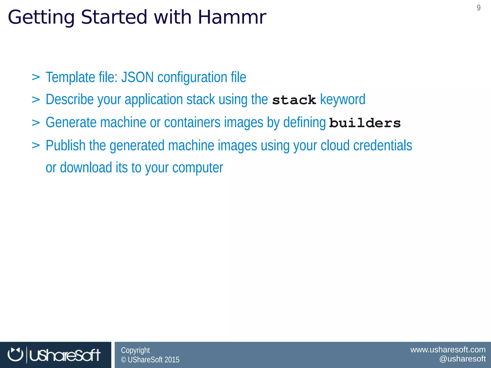 Copyright
© UShareSoft 2015
Copyright
© UShareSoft 2015
www.usharesoft.com
@usharesoft
www.usharesoft.com
@usharesoft
99
Getting Started with Hammr
> Template file: JSON configuration file
> Describe your application stack using the stack keyword
> Generate machine or containers images by defining builders
> Publish the generated machine images using your cloud credentials
or download its to your computer
> Template file: JSON configuration file
> Describe your application stack using the stack keyword
> Generate machine or containers images by defining builders
> Publish the generated machine images using your cloud credentials
or download its to your computer
 