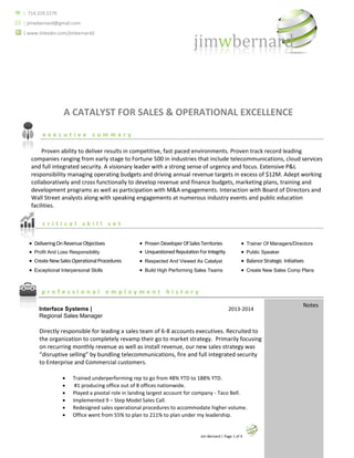 YOUR NAME | Page 1 of 5 
 | 714.319.2270 
 | jimwbernard@gmail.com 
| www.linkedin.com/jimbernard2 
A CATALYST FOR SALES & OPERATIONAL EXCELLENCE 
executive summary 
Proven ability to deliver results in competitive, fast paced environments. Proven track record leading companies ranging from early stage to Fortune 500 in industries that include telecommunications, cloud services and full integrated security. A visionary leader with a strong sense of urgency and focus. Extensive P&L responsibility managing operating budgets and driving annual revenue targets in excess of $12M. Adept working collaboratively and cross functionally to develop revenue and finance budgets, marketing plans, training and development programs as well as participation with M&A engagements. Interaction with Board of Directors and Wall Street analysts along with speaking engagements at numerous industry events and public education facilities. 
critical skill set 
professional employment history 
Interface Systems | 2013-2014 
Regional Sales Manager 
Directly responsible for leading a sales team of 6-8 accounts executives. Recruited to 
the organization to completely revamp their go to market strategy. Primarily focusing 
on recurring monthly revenue as well as install revenue, our new sales strategy was 
“disruptive selling” by bundling telecommunications, fire and full integrated security 
to Enterprise and Commercial customers. 
 Trained underperforming rep to go from 48% YTD to 188% YTD. 
 #1 producing office out of 8 offices nationwide. 
 Played a pivotal role in landing largest account for company - Taco Bell. 
 Implemented 9 – Step Model Sales Call. 
 Redesigned sales operational procedures to accommodate higher volume. 
 Office went from 55% to plan to 211% to plan under my leadership. 
 Jim Bernard | Page 1 of 5 
Jim Bernard | Page 1 of 4 
 Delivering On Revenue Objectives 
 Proven Developer Of Sales Territories 
 Trainer Of Managers/Directors 
 Profit And Loss Responsibility 
 Unquestioned Reputation For Integrity 
 Public Speaker 
 Create New Sales Operational Procedures 
 Respected And Viewed As Catalyst 
 Balance Strategic Initiatives 
 Exceptional Interpersonal Skills 
 Build High Performing Sales Teams 
 Create New Sales Comp Plans 
Notes  