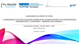 AVANCEMENT DU PROJET DE THÈSE:
L’ENSEIGNEMENT DES ARTS PLASTIQUES COMME OUTIL DE RENFORCEMENT DES APPRENTISSAGES
FONDAMENTAUX : LE DISPOSITIF « TINKERING FOR LEARNING ».
Aix-Marseille Université, UR 4671 ADEF – GCAF
Samedi 13 février 2021
Julia BRISSAUD – b13007448
 