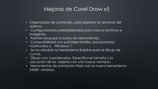 • Organizador de contenido, para explorar los archivos del
sistema.
• Configuraciones preestablecidas para nuevos archivos e
imágenes.
• Permite bloquear la barra de herramientas.
• Compatibilidad con pantallas táctiles, procesadores
multinúcleo y Windows 7.
• Se ha añadido la herramienta B-Spline para el dibujo de
curvas.
• Dibujo con coordenadas. Especifica el tamaño y la
ubicación de los objetos con una nueva ventana.
• Herramientas de animación Flash con la nueva herramienta
SWiSH miniMax.
Mejoras de Corel Draw x5
 