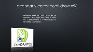 Desde el icono de Corel DRAW X5 del
escritorio Haz doble clic sobre el icono
que se encuentra en el escritorio que hace
referencia a CorelDraw.
arrancar y cerrar corel draw x56
 