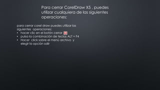 para cerrar corel draw puedes utilizar las
siguientes operaciones:
• hacer clic en el botón cerrar
• pulsa la combinación de teclas ALT + F4
• Hacer click sobre el menú archivo y
elegir la opción salir
Para cerrar CorelDraw X5 , puedes
utilizar cualquiera de las siguientes
operaciones:
 