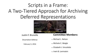 Scripts in a Frame:
A Two-Tiered Approach for Archiving
Deferred Representations
Justin F. Brunelle
Dissertation Defense
February 5, 2016
Committee Members:
 Michael L. Nelson
 Michele C. Weigle
 Elizabeth J. Vincelette
 Irwin B. Levinstein
 