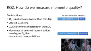 RQ2. How do we measure memento quality?
Contributions:
• Mm is not accurate (worse than coin-flip)
• Created Dm metric
• Dm is closer to user perception than Mm
• Mementos of deferred representations
have higher Dm than
nondeferred representations
100
2015: JCDL2015
2015: IJDL Special Issue
Ch. 6
Section 6.6
For more information, reference:
 
