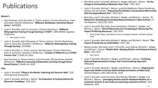 Publications
Master’s:
• Kyle Dempsey, Justin Brunelle, G. Tanner Jackson, Chutima Boonthum, Irwin
Levinstein, Danielle McNamara. “MiBoard: Multiplayer Interactive Board
Game”, AIED2009
• Justin F. Brunelle, Irwin B. Levinstein, Chutima Boonthum. “MiBoard:
Metacognitive Training Through Gaming in iSTART”, 2009 VMASC Capstone
Conference
• Best paper in track
• Justin F. Brunelle, Kyle B Dempsey, G. Tanner Jackson, Chutima Boonthum,
Irwin B. Levinstein, Danielle S. McNamara. “MiBoard: Metacognitive Training
Through Gaming”, SCiP2009
• Justin F. Brunelle, G. Tanner Jackson, Kyle Dempsey, Chutima Boonthum,
Irwin B. Levinstein, Danielle S. McNamara. “Analysis of MiBoard as an iSTART
Practice Tool”, FLAIRS-24, 2010
• Kyle Dempsey, G. Tanner Jackson, Justin Brunelle, Michael Rowe, Danielle
McNamara. “MiBoard: Assessing Collaborative Learning Through Game-
Based Practice”, FLAIRS-24, 2010
PhD:
• Justin F. Brunelle “Filling in the Blanks: Capturing the Dynamic Web”, JCDL
2012 Doctoral Consortium
• Justin F. Brunelle, Michael L. Nelson “An Evaluation of Caching Policies for
Memento TimeMaps”, JCDL 2013
• Mat Kelly, Justin F. Brunelle, Michele C. Weigle, Michael L. Nelson, “On the
Change in Archivability of Websites Over Time”, TPDL 2013
• Justin F. Brunelle, Michael L. Nelson, Lyudmila Balakireva, Robert Sanderson,
Herbert Van de Sompel, “Evaluating the SiteStory Transactional Web Archive
With the ApacheBench Tool”, TPDL 2013
• Mat Kelly, Justin F. Brunelle, Michele C. Weigle, and Michael L. Nelson, “A
Method for Identifying Personalized Representations in Web Archives”, D-
Lib Magazine, 19(11/12), 2013.
• Justin F. Brunelle, Mat Kelly, Hany SalahEldeen, Michele C. Weigle, and
Michael L. Nelson “Not All Mementos Are Created Equal: Measuring The
Impact Of Missing Resources”, JCDL 2014
• Best Student Paper, International Journal of Digital Libraries: JCDL2015 Special
Issue
• Justin F. Brunelle, Mat Kelly, Michele C. Weigle, and Michael L. Nelson “The
impact of JavaScript on archivability”, 2015, IJDL
• Wesley Jordan, Mat Kelly, Justin F. Brunelle, Laura Vobrak, Michele C. Weigle,
and Michael L. Nelson “Mobile Mink: Merging Mobile and Desktop Archived
Webs”, JCDL 2015
• Best Poster
• Justin F. Brunelle, Michele C. Weigle, and Michael L. Nelson, “Archiving
Deferred Representations Using a Two-Tiered Crawling Approach”,
iPRES2015
• Justin F. Brunelle, Michele C. Weigle, and Michael L. Nelson, “Adapting the
Hypercube Model to Archive Deferred Representations at Web-Scale”,
Technical Report, arXiv:1601.05142, 2016
• Justin F. Brunelle, Krista Ferrante, Eliot Wilczek, Michele C. Weigle, and
Michael L. Nelson, “Leveraging Heritrix and the Wayback Machine on a
corporate intranet: A case study on improving corporate archives”, DLib
Magazine, 2016
120
 