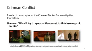 Crimean Conflict
Russian troops captured the Crimean Center for Investigative
Journalism
Gunman: "We will try to agree on the correct truthful coverage of
events.”
16
http://gijn.org/2014/03/02/masked-gunmen-seize-crimean-investigative-journalism-center/
 