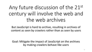 Any future discussion of the 21st
century will involve the web and
the web archives
But JavaScript is hard to archive, resulting in archives of
content as seen by crawlers rather than as seen by users
22
Goal: Mitigate the impact of JavaScript on the archives
by making crawlers behave like users
 