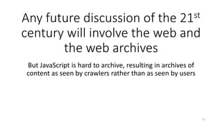 Any future discussion of the 21st
century will involve the web and
the web archives
But JavaScript is hard to archive, resulting in archives of
content as seen by crawlers rather than as seen by users
21
 