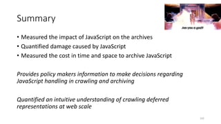 Summary
• Measured the impact of JavaScript on the archives
• Quantified damage caused by JavaScript
• Measured the cost in time and space to archive JavaScript
Provides policy makers information to make decisions regarding
JavaScript handling in crawling and archiving
Quantified an intuitive understanding of crawling deferred
representations at web scale
102
 