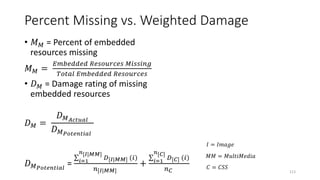 Percent Missing vs. Weighted Damage
• 𝑀 𝑀 = Percent of embedded
resources missing
𝑀 𝑀 =
𝐸𝑚𝑏𝑒𝑑𝑑𝑒𝑑 𝑅𝑒𝑠𝑜𝑢𝑟𝑐𝑒𝑠 𝑀𝑖𝑠𝑠𝑖𝑛𝑔
𝑇𝑜𝑡𝑎𝑙 𝐸𝑚𝑏𝑒𝑑𝑑𝑒𝑑 𝑅𝑒𝑠𝑜𝑢𝑟𝑐𝑒𝑠
• 𝐷 𝑀 = Damage rating of missing
embedded resources
𝐷 𝑀 =
𝐷 𝑀 𝐴𝑐𝑡𝑢𝑎𝑙
𝐷 𝑀 𝑃𝑜𝑡𝑒𝑛𝑡𝑖𝑎𝑙
𝐷 𝑀 𝑃𝑜𝑡𝑒𝑛𝑡𝑖𝑎𝑙
= 𝑖=1
𝑛[𝐼|𝑀𝑀]
𝐷[𝐼|𝑀𝑀] (𝑖)
𝑛[𝐼|𝑀𝑀]
+ 𝑖=1
𝑛[𝐶]
𝐷[𝐶] (𝑖)
𝑛 𝐶 113
𝐼 = 𝐼𝑚𝑎𝑔𝑒
𝑀𝑀 = 𝑀𝑢𝑙𝑡𝑖𝑀𝑒𝑑𝑖𝑎
𝐶 = 𝐶𝑆𝑆
 