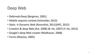 Deep Web
• Deferred=Deep (Bergman, 2001)
• Mobile requires context (Schneider, 2013)
• Static → Dynamic Web (Rosenthal, 2011)(IIPC, 2012)
• Crawlers & deep Web (Ast, 2008) (B. He, 2007) (Y. He, 2013)
• Google’s deep Web crawler (Madhavan, 2008)
• Forms (Ntoulas, 2005)
117
 
