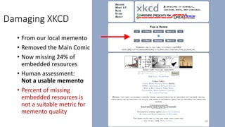 Damaging XKCD
• From our local memento
• Removed the Main Comic
• Now missing 24% of
embedded resources
• Human assessment:
Not a usable memento
• Percent of missing
embedded resources is
not a suitable metric for
memento quality
68
 