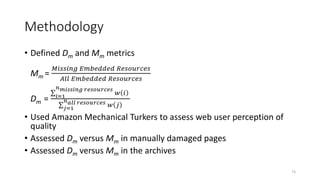 Methodology
• Defined Dm and Mm metrics
Mm =
𝑀𝑖𝑠𝑠𝑖𝑛𝑔 𝐸𝑚𝑏𝑒𝑑𝑑𝑒𝑑 𝑅𝑒𝑠𝑜𝑢𝑟𝑐𝑒𝑠
𝐴𝑙𝑙 𝐸𝑚𝑏𝑒𝑑𝑑𝑒𝑑 𝑅𝑒𝑠𝑜𝑢𝑟𝑐𝑒𝑠
Dm = 𝑖=1
𝑛 𝑚𝑖𝑠𝑠𝑖𝑛𝑔 𝑟𝑒𝑠𝑜𝑢𝑟𝑐𝑒𝑠
𝑤 𝑖
𝑗=1
𝑛 𝑎𝑙𝑙 𝑟𝑒𝑠𝑜𝑢𝑟𝑐𝑒𝑠 𝑤 𝑗
• Used Amazon Mechanical Turkers to assess web user perception of
quality
• Assessed Dm versus Mm in manually damaged pages
• Assessed Dm versus Mm in the archives
73
 