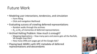 Future Work
• Modeling user interactions, tendencies, and simulation
– Form filling
– Click and navigation likelihood
• Evaluating success of crawling deferred representations
– Random walks through the archives
– Dm vs Mm of mementos of deferred representations
• Archival Halting Problem: How much is enough?
– Mapping Applications – How many pans and zooms gets all the Norfolk,
VA Google map tiles?
– How many CNN.com pages get all the Google Ads?
• Playing back WARCs with IIPC metadata of deferred
representations and descendants
97
 