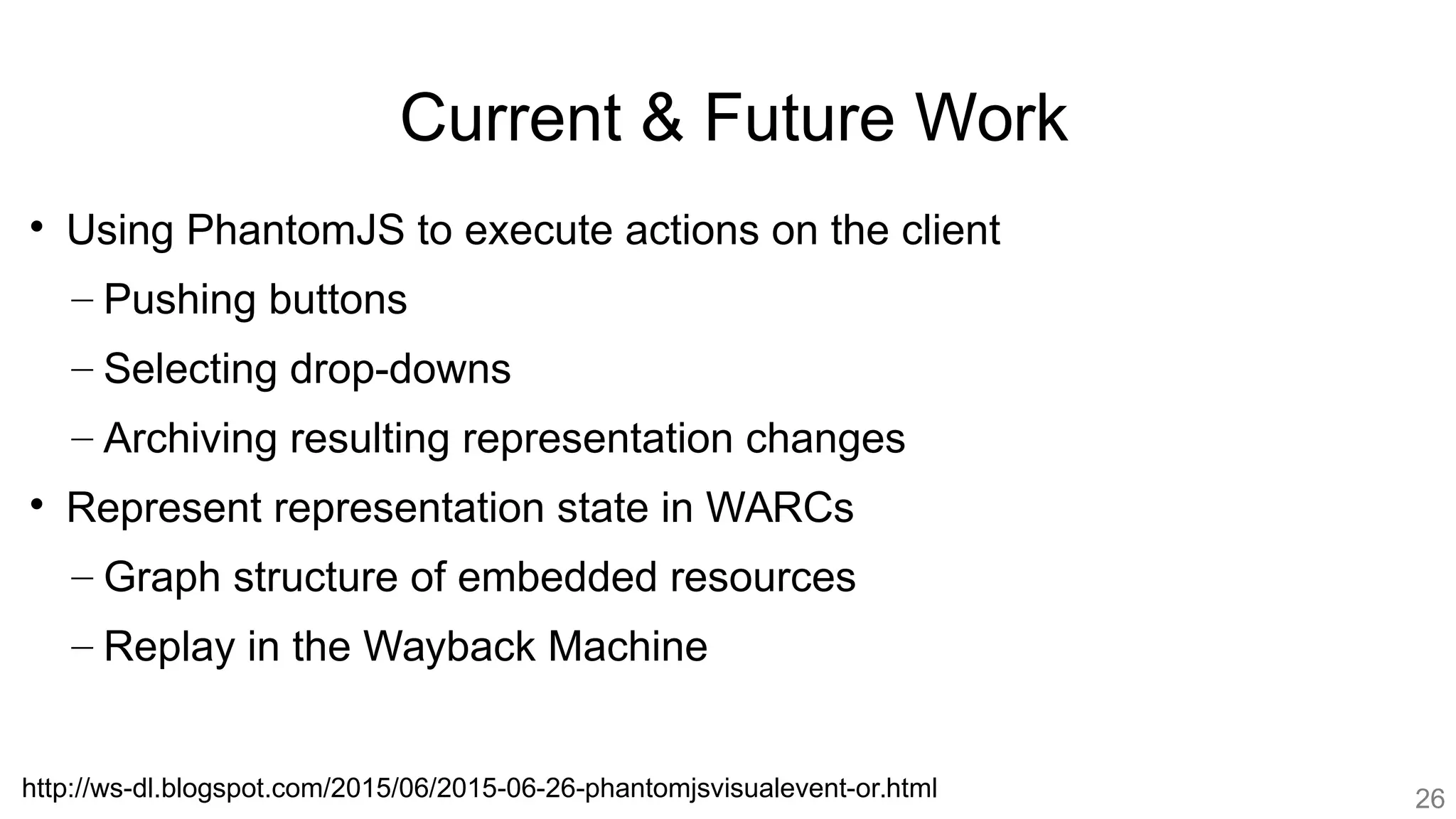 Current & Future Work

Using PhantomJS to execute actions on the client
– Pushing buttons
– Selecting drop-downs
– Archiving resulting representation changes

Represent representation state in WARCs
– Graph structure of embedded resources
– Replay in the Wayback Machine
http://ws-dl.blogspot.com/2015/06/2015-06-26-phantomjsvisualevent-or.html 26
 