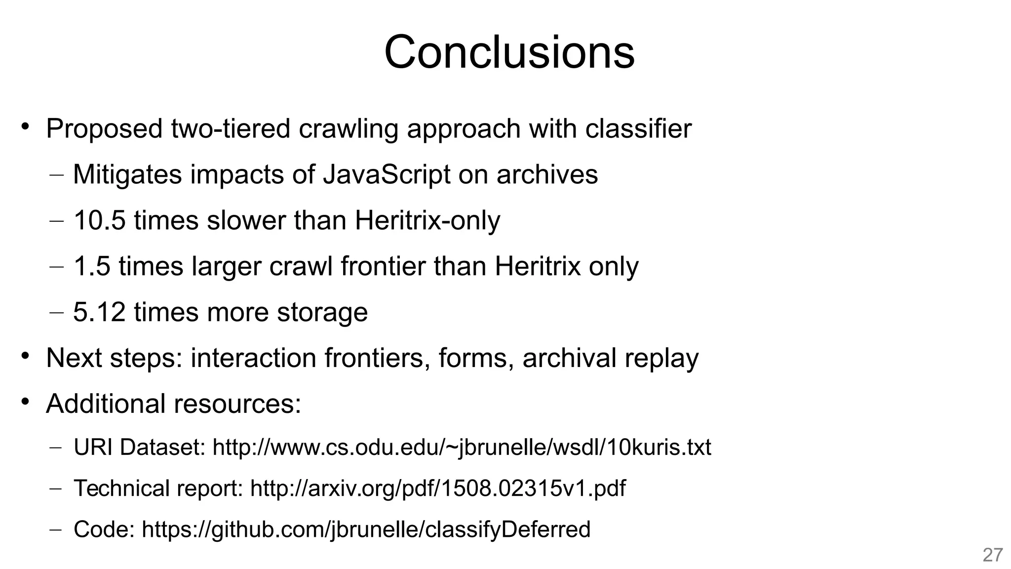 Conclusions

Proposed two-tiered crawling approach with classifier
– Mitigates impacts of JavaScript on archives
– 10.5 times slower than Heritrix-only
– 1.5 times larger crawl frontier than Heritrix only
– 5.12 times more storage

Next steps: interaction frontiers, forms, archival replay

Additional resources:
– URI Dataset: http://www.cs.odu.edu/~jbrunelle/wsdl/10kuris.txt
– Technical report: http://arxiv.org/pdf/1508.02315v1.pdf
– Code: https://github.com/jbrunelle/classifyDeferred
27
 