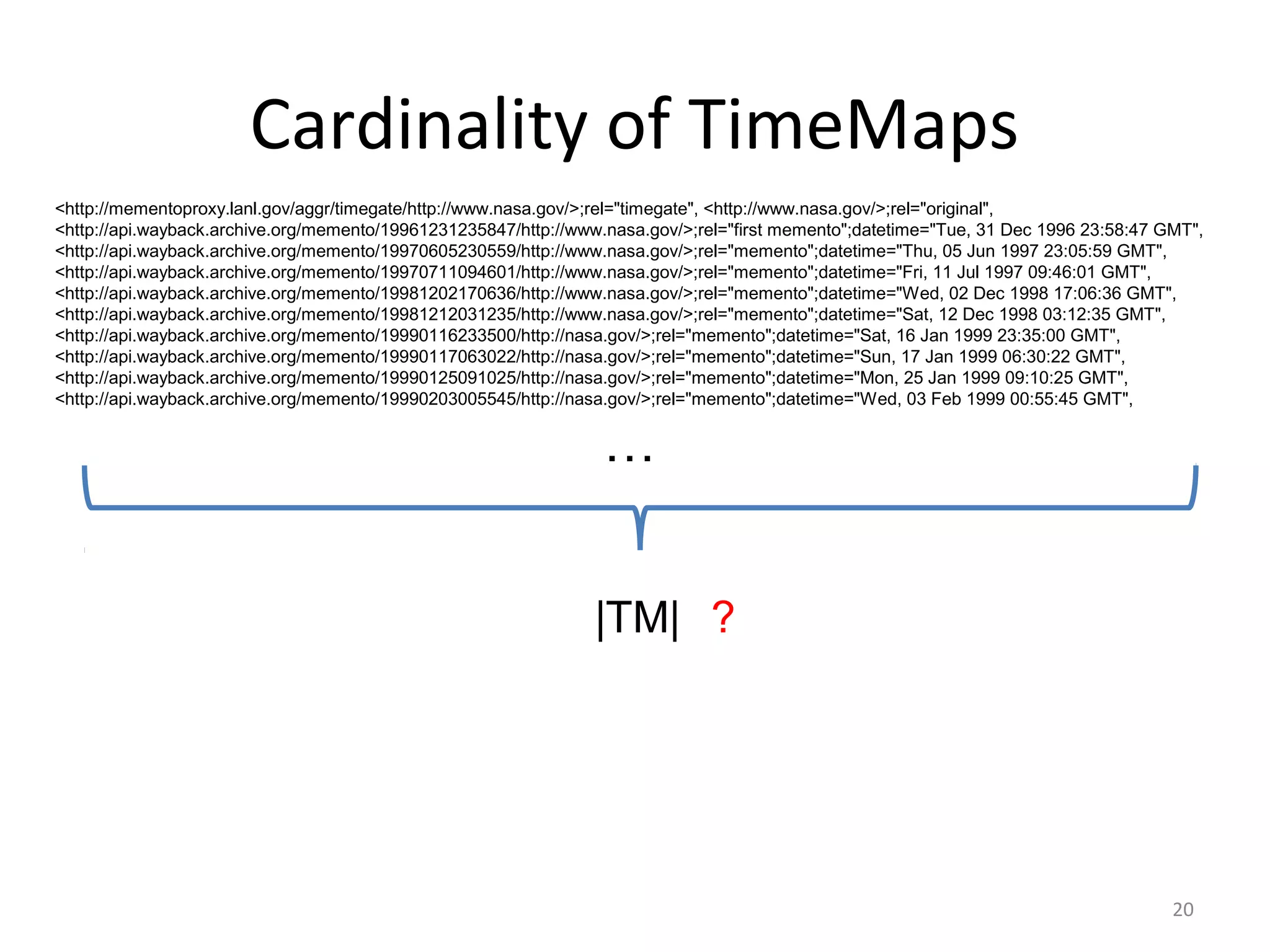 Cardinality of TimeMaps
<http://mementoproxy.lanl.gov/aggr/timegate/http://www.nasa.gov/>;rel="timegate", <http://www.nasa.gov/>;rel="original",
<http://api.wayback.archive.org/memento/19961231235847/http://www.nasa.gov/>;rel="first memento";datetime="Tue, 31 Dec 1996 23:58:47 GMT",
<http://api.wayback.archive.org/memento/19970605230559/http://www.nasa.gov/>;rel="memento";datetime="Thu, 05 Jun 1997 23:05:59 GMT",
<http://api.wayback.archive.org/memento/19970711094601/http://www.nasa.gov/>;rel="memento";datetime="Fri, 11 Jul 1997 09:46:01 GMT",
<http://api.wayback.archive.org/memento/19981202170636/http://www.nasa.gov/>;rel="memento";datetime="Wed, 02 Dec 1998 17:06:36 GMT",
<http://api.wayback.archive.org/memento/19981212031235/http://www.nasa.gov/>;rel="memento";datetime="Sat, 12 Dec 1998 03:12:35 GMT",
<http://api.wayback.archive.org/memento/19990116233500/http://nasa.gov/>;rel="memento";datetime="Sat, 16 Jan 1999 23:35:00 GMT",
<http://api.wayback.archive.org/memento/19990117063022/http://nasa.gov/>;rel="memento";datetime="Sun, 17 Jan 1999 06:30:22 GMT",
<http://api.wayback.archive.org/memento/19990125091025/http://nasa.gov/>;rel="memento";datetime="Mon, 25 Jan 1999 09:10:25 GMT",
<http://api.wayback.archive.org/memento/19990203005545/http://nasa.gov/>;rel="memento";datetime="Wed, 03 Feb 1999 00:55:45 GMT",
…
|TM| ?
20
 