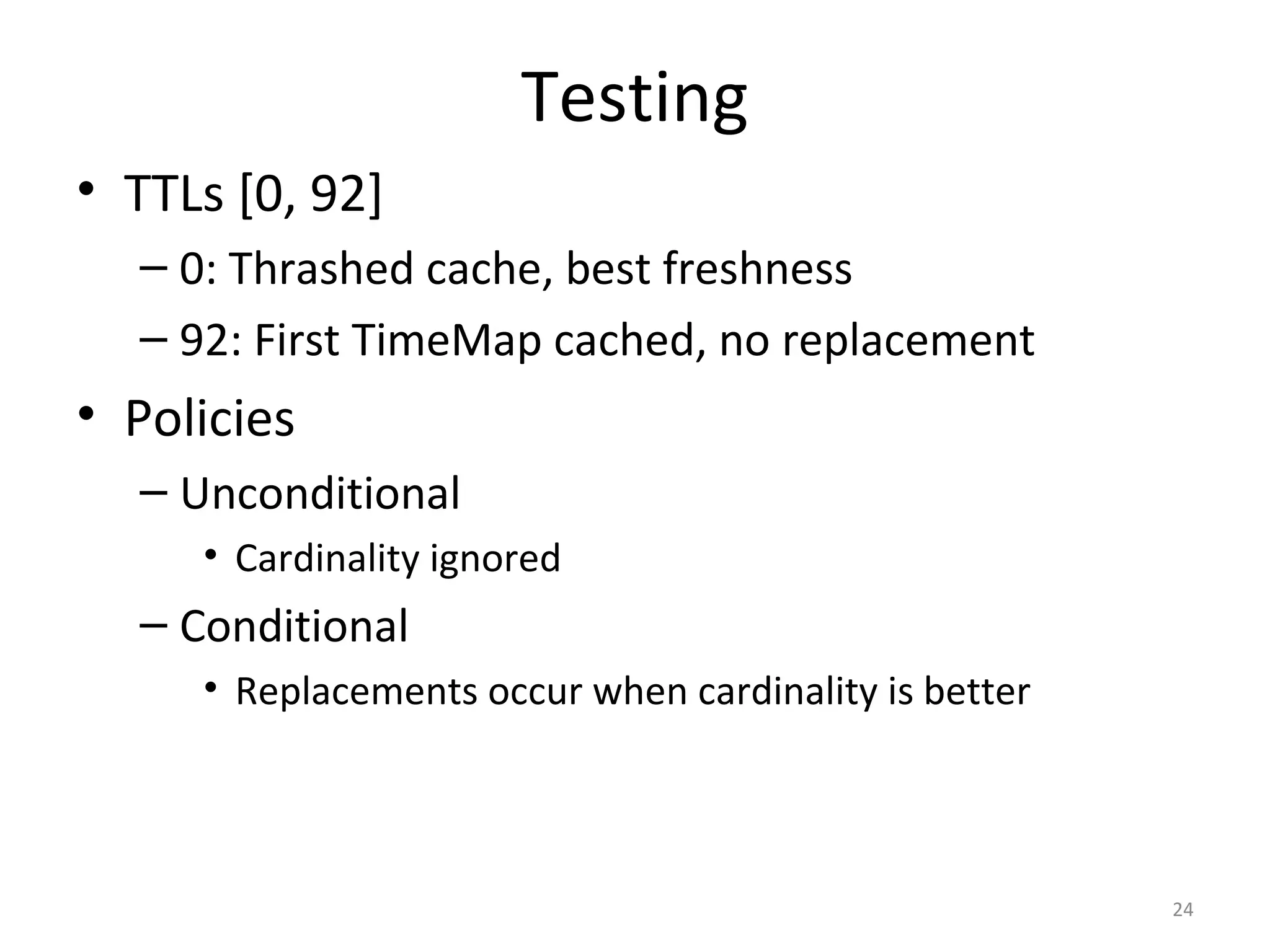 Testing
• TTLs [0, 92]
– 0: Thrashed cache, best freshness
– 92: First TimeMap cached, no replacement
• Policies
– Unconditional
• Cardinality ignored
– Conditional
• Replacements occur when cardinality is better
24
 