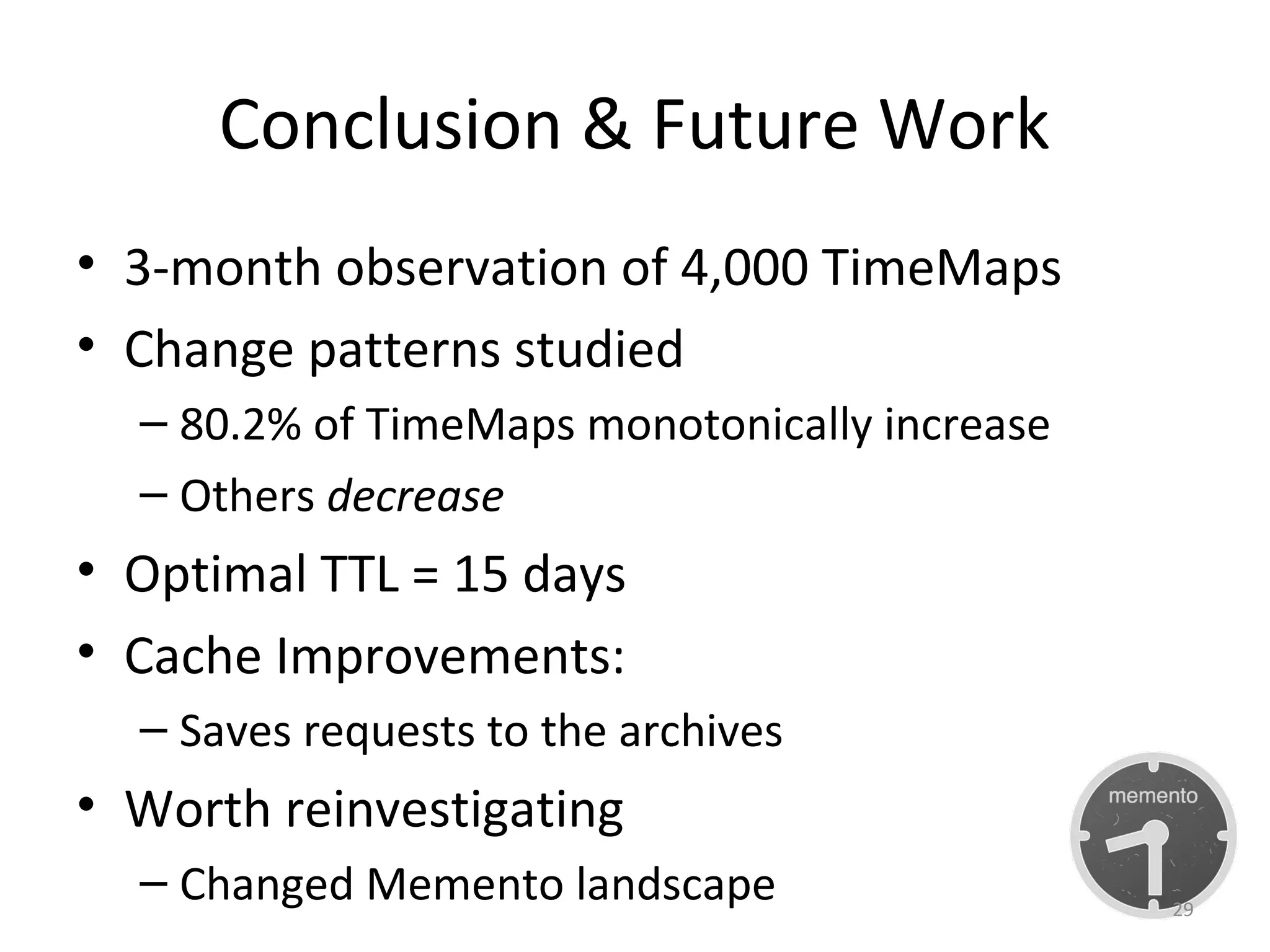 Conclusion & Future Work
• 3-month observation of 4,000 TimeMaps
• Change patterns studied
– 80.2% of TimeMaps monotonically increase
– Others decrease
• Optimal TTL = 15 days
• Cache Improvements:
– Saves requests to the archives
• Worth reinvestigating
– Changed Memento landscape 29
 