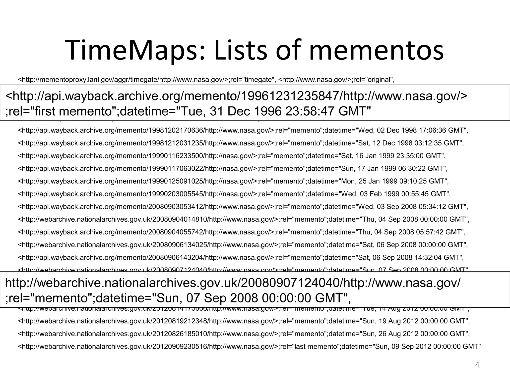 TimeMaps: Lists of mementos
<http://mementoproxy.lanl.gov/aggr/timegate/http://www.nasa.gov/>;rel="timegate", <http://www.nasa.gov/>;rel="original",
<http://api.wayback.archive.org/memento/19961231235847/http://www.nasa.gov/>;rel="first memento";datetime="Tue, 31 Dec 1996 23:58:47 GMT",
<http://api.wayback.archive.org/memento/19970605230559/http://www.nasa.gov/>;rel="memento";datetime="Thu, 05 Jun 1997 23:05:59 GMT",
<http://api.wayback.archive.org/memento/19970711094601/http://www.nasa.gov/>;rel="memento";datetime="Fri, 11 Jul 1997 09:46:01 GMT",
<http://api.wayback.archive.org/memento/19981202170636/http://www.nasa.gov/>;rel="memento";datetime="Wed, 02 Dec 1998 17:06:36 GMT",
<http://api.wayback.archive.org/memento/19981212031235/http://www.nasa.gov/>;rel="memento";datetime="Sat, 12 Dec 1998 03:12:35 GMT",
<http://api.wayback.archive.org/memento/19990116233500/http://nasa.gov/>;rel="memento";datetime="Sat, 16 Jan 1999 23:35:00 GMT",
<http://api.wayback.archive.org/memento/19990117063022/http://nasa.gov/>;rel="memento";datetime="Sun, 17 Jan 1999 06:30:22 GMT",
<http://api.wayback.archive.org/memento/19990125091025/http://nasa.gov/>;rel="memento";datetime="Mon, 25 Jan 1999 09:10:25 GMT",
<http://api.wayback.archive.org/memento/19990203005545/http://nasa.gov/>;rel="memento";datetime="Wed, 03 Feb 1999 00:55:45 GMT",
<http://api.wayback.archive.org/memento/20080903053412/http://www.nasa.gov/>;rel="memento";datetime="Wed, 03 Sep 2008 05:34:12 GMT",
<http://webarchive.nationalarchives.gov.uk/20080904014810/http://www.nasa.gov/>;rel="memento";datetime="Thu, 04 Sep 2008 00:00:00 GMT",
<http://api.wayback.archive.org/memento/20080904055742/http://www.nasa.gov/>;rel="memento";datetime="Thu, 04 Sep 2008 05:57:42 GMT",
<http://webarchive.nationalarchives.gov.uk/20080906134025/http://www.nasa.gov/>;rel="memento";datetime="Sat, 06 Sep 2008 00:00:00 GMT",
<http://api.wayback.archive.org/memento/20080906143204/http://www.nasa.gov/>;rel="memento";datetime="Sat, 06 Sep 2008 14:32:04 GMT",
<http://webarchive.nationalarchives.gov.uk/20080907124040/http://www.nasa.gov/>;rel="memento";datetime="Sun, 07 Sep 2008 00:00:00 GMT",
<http://api.wayback.archive.org/memento/20080907160232/http://www.nasa.gov/>;rel="memento";datetime="Sun, 07 Sep 2008 16:02:32 GMT",
<http://webarchive.nationalarchives.gov.uk/20120809003120/http://www.nasa.gov/>;rel="memento";datetime="Thu, 09 Aug 2012 00:00:00 GMT",
<http://webarchive.nationalarchives.gov.uk/20120814175606/http://www.nasa.gov/>;rel="memento";datetime="Tue, 14 Aug 2012 00:00:00 GMT",
<http://webarchive.nationalarchives.gov.uk/20120819212348/http://www.nasa.gov/>;rel="memento";datetime="Sun, 19 Aug 2012 00:00:00 GMT",
<http://webarchive.nationalarchives.gov.uk/20120826185010/http://www.nasa.gov/>;rel="memento";datetime="Sun, 26 Aug 2012 00:00:00 GMT",
<http://webarchive.nationalarchives.gov.uk/20120909230516/http://www.nasa.gov/>;rel="last memento";datetime="Sun, 09 Sep 2012 00:00:00 GMT"
<http://api.wayback.archive.org/memento/19961231235847/http://www.nasa.gov/>
;rel="first memento";datetime="Tue, 31 Dec 1996 23:58:47 GMT"
http://webarchive.nationalarchives.gov.uk/20080907124040/http://www.nasa.gov/
;rel="memento";datetime="Sun, 07 Sep 2008 00:00:00 GMT",
4
 