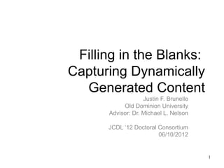 Filling in the Blanks:
Capturing Dynamically
  Generated Content
                   Justin F. Brunelle
           Old Dominion University
      Advisor: Dr. Michael L. Nelson

      JCDL ‘12 Doctoral Consortium
                        06/10/2012


                                        1
 