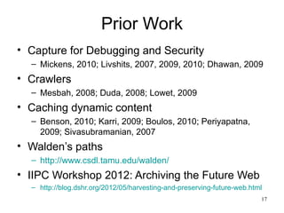 Prior Work
• Capture for Debugging and Security
  – Mickens, 2010; Livshits, 2007, 2009, 2010; Dhawan, 2009
• Crawlers
  – Mesbah, 2008; Duda, 2008; Lowet, 2009
• Caching dynamic content
  – Benson, 2010; Karri, 2009; Boulos, 2010; Periyapatna,
    2009; Sivasubramanian, 2007
• Walden’s paths
  – http://www.csdl.tamu.edu/walden/
• IIPC Workshop 2012: Archiving the Future Web
  – http://blog.dshr.org/2012/05/harvesting-and-preserving-future-web.html
                                                                         17
 