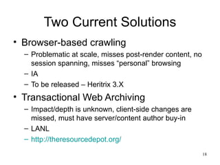 Two Current Solutions
• Browser-based crawling
  – Problematic at scale, misses post-render content, no
    session spanning, misses “personal” browsing
  – IA
  – To be released – Heritrix 3.X
• Transactional Web Archiving
  – Impact/depth is unknown, client-side changes are
    missed, must have server/content author buy-in
  – LANL
  – http://theresourcedepot.org/
                                                           18
 