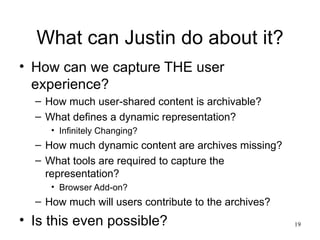 What can Justin do about it?
• How can we capture THE user
  experience?
  – How much user-shared content is archivable?
  – What defines a dynamic representation?
     • Infinitely Changing?
  – How much dynamic content are archives missing?
  – What tools are required to capture the
    representation?
     • Browser Add-on?
  – How much will users contribute to the archives?
• Is this even possible?                              19
 