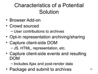 Characteristics of a Potential
              Solution
• Browser Add-on
• Crowd sourced
  – User contributions to archives
• Opt-in representation archiving/sharing
• Capture client-side DOM
  – JS, HTML, representation, etc.
• Capture client-side events and resulting
  DOM
  – Includes Ajax and post-render data
• Package and submit to archives             20
 