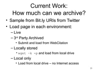 Current Work:
   How much can we archive?
• Sample from Bit.ly URIs from Twitter
• Load page in each environment:
  – Live
  – 3rd Party Archived
     • Submit and load from WebCitation
  – Locally stored
     • wget –k -p and load from local drive
  – Local only
     • Load from local drive – no Internet access
                                                    23
 