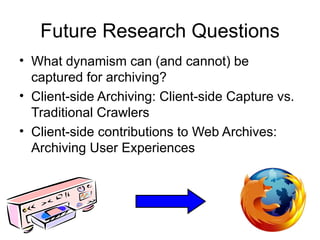 Future Research Questions
• What dynamism can (and cannot) be
  captured for archiving?
• Client-side Archiving: Client-side Capture vs.
  Traditional Crawlers
• Client-side contributions to Web Archives:
  Archiving User Experiences




                                                   32
 