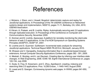 References
•   J. Mickens, J. Elson, and J. Howell. Mugshot: deterministic capture and replay for
    JavaScript applications. In Proceedings of the 7th USENIX conference on Networked
    systems design and implementation, NSDI'10, pages 11-11, Berkeley, CA, USA, 2010.
    USENIX Association.
•   K.Vikram, A. Prateek, and B. Livshits. Ripley: Automatically securing web 2.0 applications
    through replicated execution. In Proceedings of the Conference on Computer and
    Communications Security, November 2009.
•   E. Kiciman and B. Livshits. Ajaxscope: A platform for remotely monitoring the client-side
    behavior of web 2.0 applications. In the 21st ACM Symposium on Operating Systems
    Principles (SOSP'07), SOSP '07, 2007.
•   B. Livshits and S. Guarnieri. Gulfstream: Incremental static analysis for streaming
    JavaScript applications. Technical Report MSR-TR-2010-4, Microsoft, January 2010.
•   M. Dhawan and V. Ganapathy. Analyzing information flow in JavaScript-based browser
    extensions. Annual Computer Security Applications Conference, pages 382 - 391, 2009.
•   A. Mesbah, E. Bozdag, and A. van Deursen. Crawling Ajax by inferring user interface state
    changes. In Web Engineering, 2008. ICWE '08. Eighth International Conference on, pages
    122-134, July 2008.
•   C. Duda, G. Frey, D. Kossmann, and C. Zhou. AjaxSearch: crawling, indexing and
    searching Web 2.0 applications. Proc. VLDB Endow., 1:1440-1443, August 2008.              35
•   D. Lowet and D. Goergen. Co-browsing dynamic web pages. In WWW, pages 941-950,
 