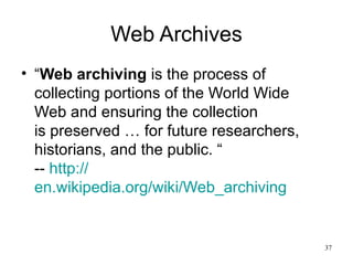 Web Archives
• “Web archiving is the process of
  collecting portions of the World Wide
  Web and ensuring the collection
  is preserved … for future researchers,
  historians, and the public. “
  -- http://
  en.wikipedia.org/wiki/Web_archiving


                                           37
 