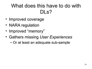 What does this have to do with
                 DLs?
•   Improved coverage
•   NARA regulation
•   Improved “memory”
•   Gathers missing User Experiences
    – Or at least an adequate sub-sample




                                           38
 