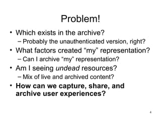 Problem!
• Which exists in the archive?
  – Probably the unauthenticated version, right?
• What factors created “my” representation?
  – Can I archive “my” representation?
• Am I seeing undead resources?
  – Mix of live and archived content?
• How can we capture, share, and
  archive user experiences?

                                                   4
 
