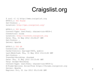 Craigslist.org
$ curl -I -L http://www.craigslist.org
HTTP/1.1 302 Found
Set-Cookie: …
Location: http://geo.craigslist.org/

HTTP/1.1 302 Found
Content-Type: text/html; charset=iso-8859-1
Connection: close
Location: http://norfolk.craigslist.org
Date: Thu, 31 May 2012 23:26:27 GMT
Set-Cookie: …
Server: Apache

HTTP/1.1 200 OK
Connection: close
Cache-Control: max-age=3600, public
Last-Modified: Thu, 31 May 2012 23:13:46 GMT
Set-Cookie: …
Transfer-Encoding: chunked
Date: Thu, 31 May 2012 23:13:46 GMT
Vary: Accept-Encoding
Content-Type: text/html; charset=iso-8859-1;
X-Frame-Options: Allow-From https://forums.craigslist.org
Server: Apache
                                                            7
Expires: Fri, 01 Jun 2012 00:13:46 GMT
 